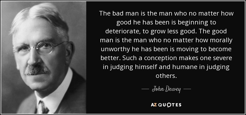 The bad man is the man who no matter how good he has been is beginning to deteriorate, to grow less good. The good man is the man who no matter how morally unworthy he has been is moving to become better. Such a conception makes one severe in judging himself and humane in judging others. - John Dewey