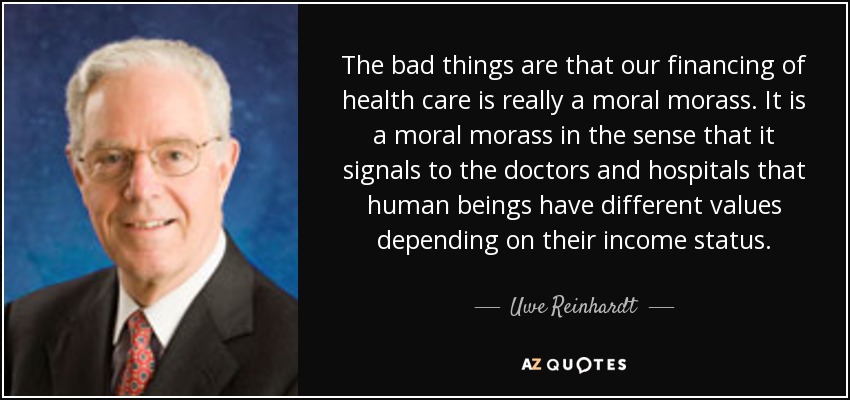 The bad things are that our financing of health care is really a moral morass. It is a moral morass in the sense that it signals to the doctors and hospitals that human beings have different values depending on their income status. - Uwe Reinhardt
