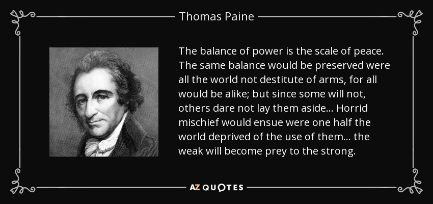 The balance of power is the scale of peace. The same balance would be preserved were all the world not destitute of arms, for all would be alike; but since some will not, others dare not lay them aside ... Horrid mischief would ensue were one half the world deprived of the use of them ... the weak will become prey to the strong. - Thomas Paine
