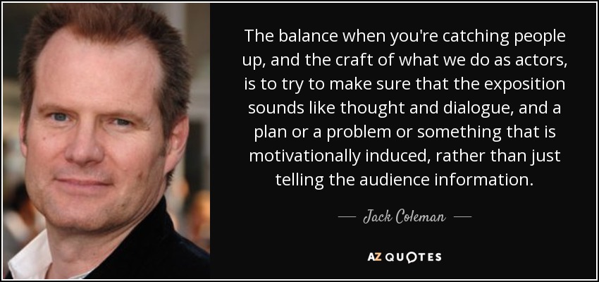 The balance when you're catching people up, and the craft of what we do as actors, is to try to make sure that the exposition sounds like thought and dialogue, and a plan or a problem or something that is motivationally induced, rather than just telling the audience information. - Jack Coleman