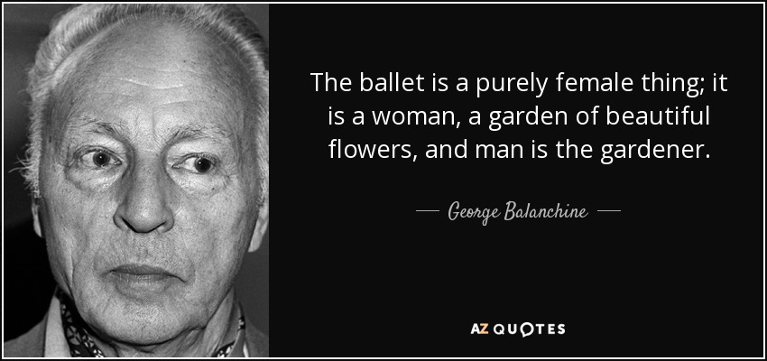The ballet is a purely female thing; it is a woman, a garden of beautiful flowers, and man is the gardener. - George Balanchine
