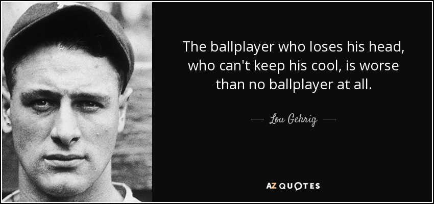 The ballplayer who loses his head, who can't keep his cool, is worse than no ballplayer at all. - Lou Gehrig