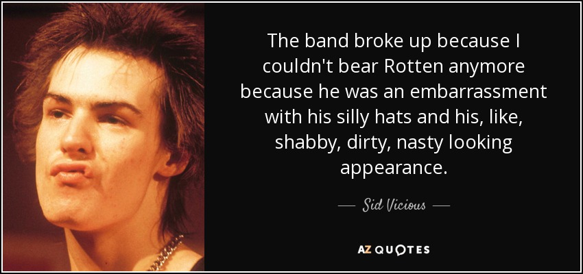 The band broke up because I couldn't bear Rotten anymore because he was an embarrassment with his silly hats and his, like, shabby, dirty, nasty looking appearance. - Sid Vicious