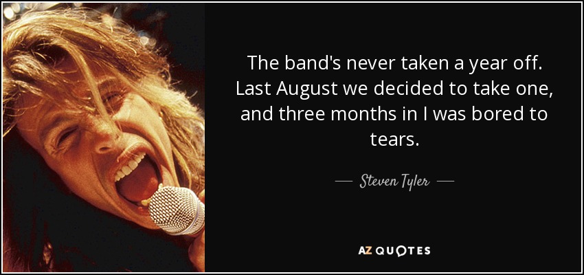 The band's never taken a year off. Last August we decided to take one, and three months in I was bored to tears. - Steven Tyler