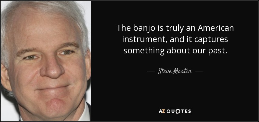 The banjo is truly an American instrument, and it captures something about our past. - Steve Martin