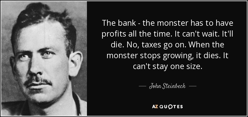 The bank - the monster has to have profits all the time. It can't wait. It'll die. No, taxes go on. When the monster stops growing, it dies. It can't stay one size. - John Steinbeck