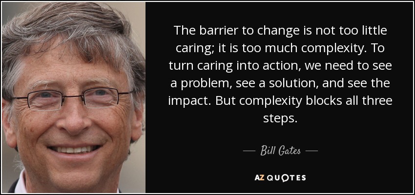 The barrier to change is not too little caring; it is too much complexity. To turn caring into action, we need to see a problem, see a solution, and see the impact. But complexity blocks all three steps. - Bill Gates