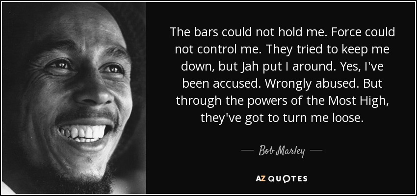 The bars could not hold me. Force could not control me. They tried to keep me down, but Jah put I around. Yes, I've been accused. Wrongly abused. But through the powers of the Most High, they've got to turn me loose. - Bob Marley