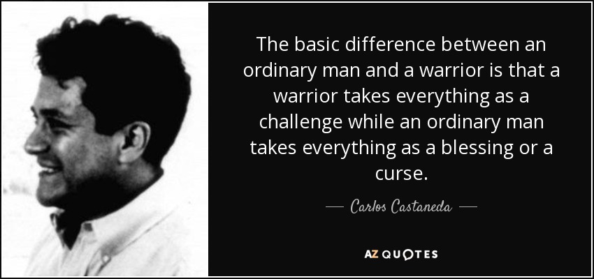 The basic difference between an ordinary man and a warrior is that a warrior takes everything as a challenge while an ordinary man takes everything as a blessing or a curse. - Carlos Castaneda