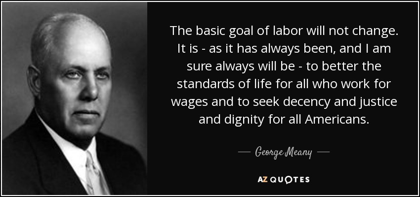 The basic goal of labor will not change. It is - as it has always been, and I am sure always will be - to better the standards of life for all who work for wages and to seek decency and justice and dignity for all Americans. - George Meany