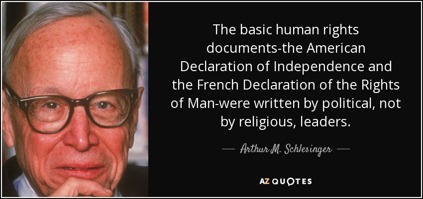 The basic human rights documents-the American Declaration of Independence and the French Declaration of the Rights of Man-were written by political, not by religious, leaders. - Arthur M. Schlesinger, Jr.