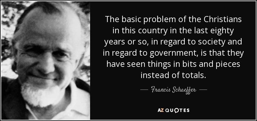The basic problem of the Christians in this country in the last eighty years or so, in regard to society and in regard to government, is that they have seen things in bits and pieces instead of totals. - Francis Schaeffer