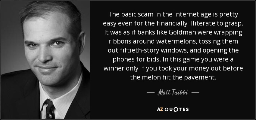 The basic scam in the Internet age is pretty easy even for the financially illiterate to grasp. It was as if banks like Goldman were wrapping ribbons around watermelons, tossing them out fiftieth-story windows, and opening the phones for bids. In this game you were a winner only if you took your money out before the melon hit the pavement. - Matt Taibbi