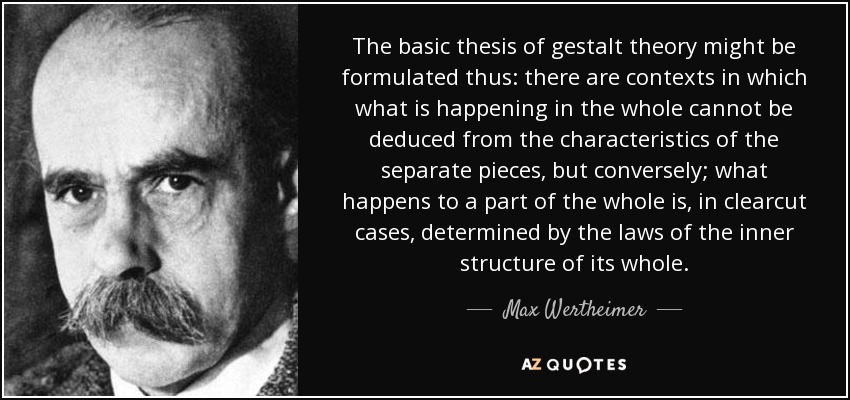 The basic thesis of gestalt theory might be formulated thus: there are contexts in which what is happening in the whole cannot be deduced from the characteristics of the separate pieces, but conversely; what happens to a part of the whole is, in clearcut cases, determined by the laws of the inner structure of its whole. - Max Wertheimer