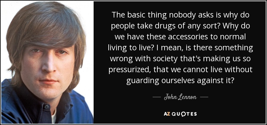 The basic thing nobody asks is why do people take drugs of any sort? Why do we have these accessories to normal living to live? I mean, is there something wrong with society that's making us so pressurized, that we cannot live without guarding ourselves against it? - John Lennon