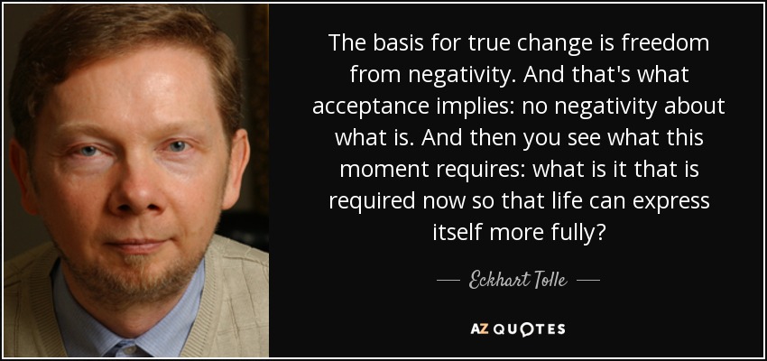 The basis for true change is freedom from negativity. And that's what acceptance implies: no negativity about what is. And then you see what this moment requires: what is it that is required now so that life can express itself more fully? - Eckhart Tolle
