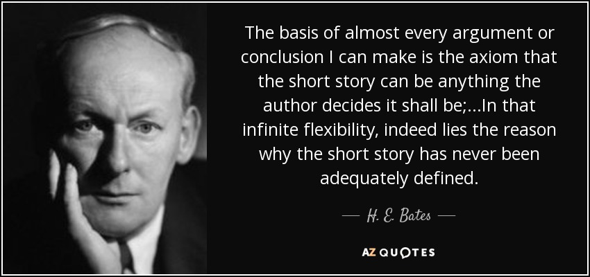 The basis of almost every argument or conclusion I can make is the axiom that the short story can be anything the author decides it shall be;...In that infinite flexibility, indeed lies the reason why the short story has never been adequately defined. - H. E. Bates