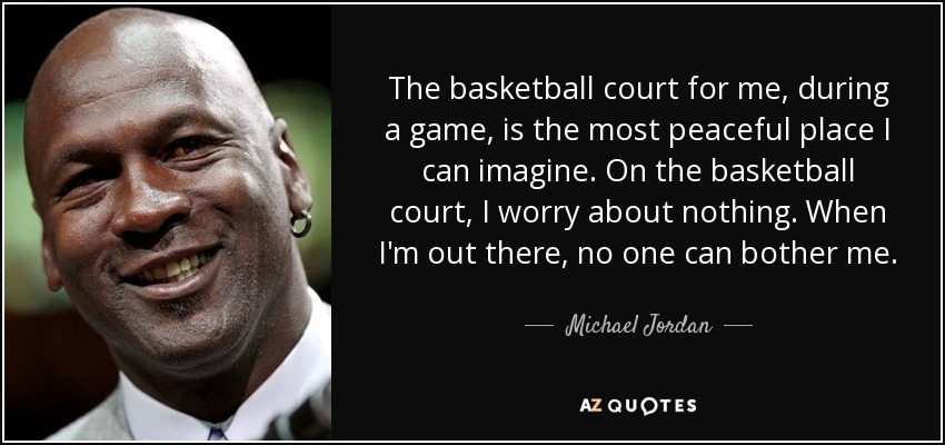 The basketball court for me, during a game, is the most peaceful place I can imagine. On the basketball court, I worry about nothing. When I'm out there, no one can bother me. - Michael Jordan