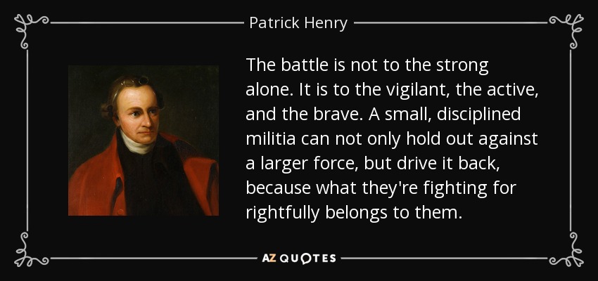 The battle is not to the strong alone. It is to the vigilant, the active, and the brave. A small, disciplined militia can not only hold out against a larger force, but drive it back, because what they're fighting for rightfully belongs to them. - Patrick Henry