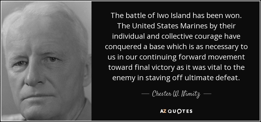 The battle of Iwo Island has been won. The United States Marines by their individual and collective courage have conquered a base which is as necessary to us in our continuing forward movement toward final victory as it was vital to the enemy in staving off ultimate defeat. - Chester W. Nimitz