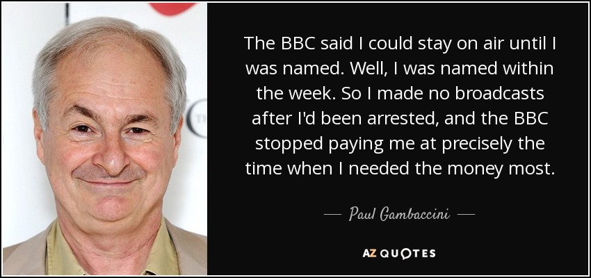 The BBC said I could stay on air until I was named. Well, I was named within the week. So I made no broadcasts after I'd been arrested, and the BBC stopped paying me at precisely the time when I needed the money most. - Paul Gambaccini