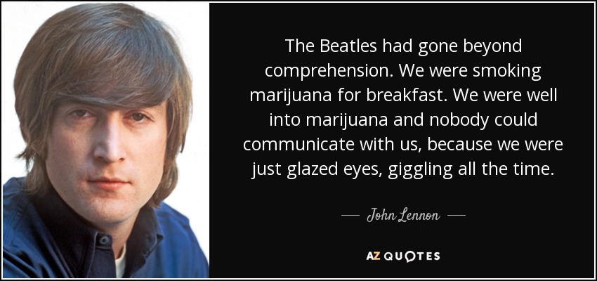 The Beatles had gone beyond comprehension. We were smoking marijuana for breakfast. We were well into marijuana and nobody could communicate with us, because we were just glazed eyes, giggling all the time. - John Lennon
