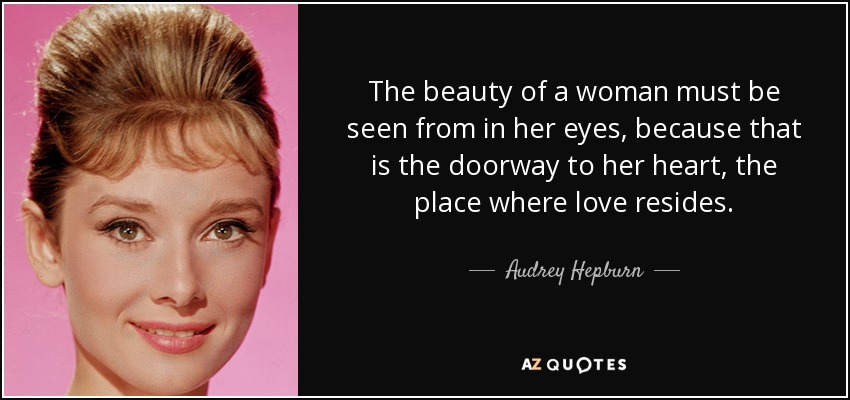 The beauty of a woman must be seen from in her eyes, because that is the doorway to her heart, the place where love resides. - Audrey Hepburn