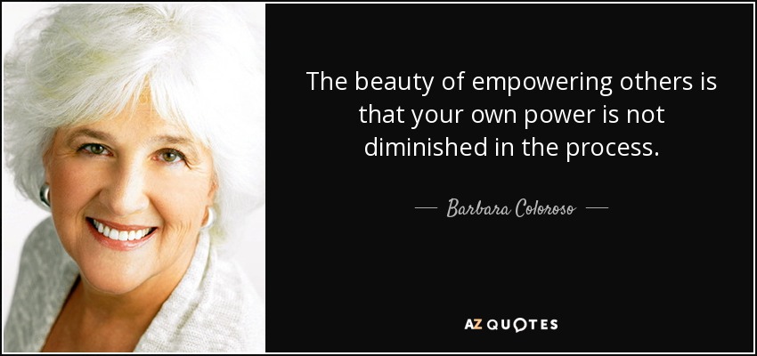 The beauty of empowering others is that your own power is not diminished in the process. - Barbara Coloroso