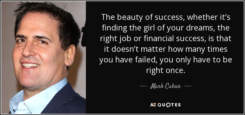 The beauty of success, whether it’s finding the girl of your dreams, the right job or financial success, is that it doesn’t matter how many times you have failed, you only have to be right once. - Mark Cuban