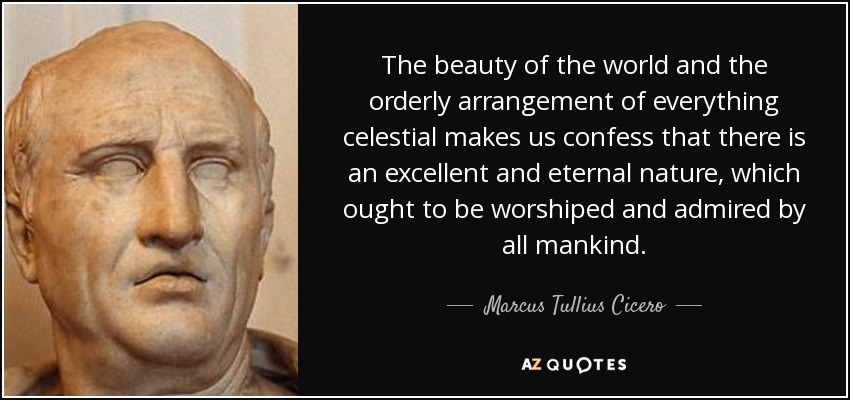 The beauty of the world and the orderly arrangement of everything celestial makes us confess that there is an excellent and eternal nature, which ought to be worshiped and admired by all mankind. - Marcus Tullius Cicero