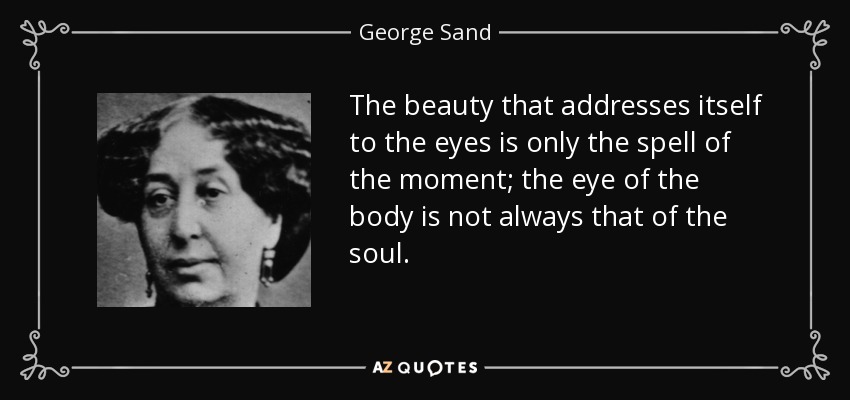 The beauty that addresses itself to the eyes is only the spell of the moment; the eye of the body is not always that of the soul. - George Sand