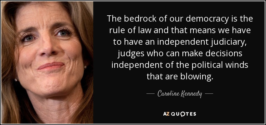 The bedrock of our democracy is the rule of law and that means we have to have an independent judiciary, judges who can make decisions independent of the political winds that are blowing. - Caroline Kennedy