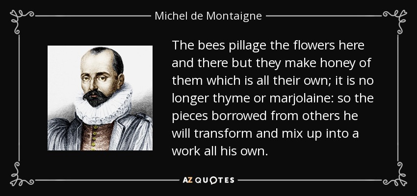 The bees pillage the flowers here and there but they make honey of them which is all their own; it is no longer thyme or marjolaine: so the pieces borrowed from others he will transform and mix up into a work all his own. - Michel de Montaigne