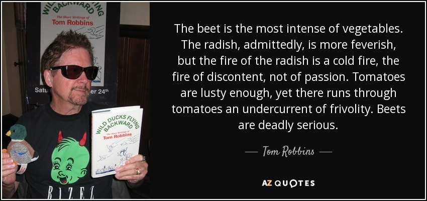 The beet is the most intense of vegetables. The radish, admittedly, is more feverish, but the fire of the radish is a cold fire, the fire of discontent, not of passion. Tomatoes are lusty enough, yet there runs through tomatoes an undercurrent of frivolity. Beets are deadly serious. - Tom Robbins