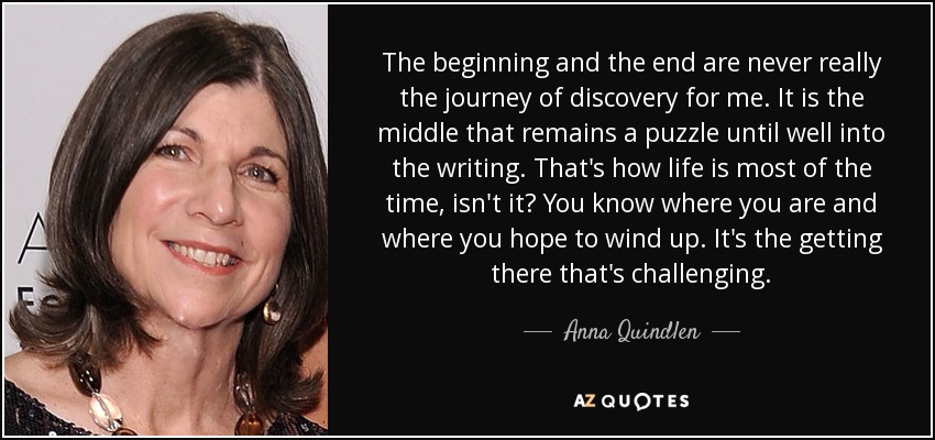The beginning and the end are never really the journey of discovery for me. It is the middle that remains a puzzle until well into the writing. That's how life is most of the time, isn't it? You know where you are and where you hope to wind up. It's the getting there that's challenging. - Anna Quindlen
