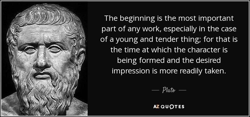 The beginning is the most important part of any work, especially in the case of a young and tender thing; for that is the time at which the character is being formed and the desired impression is more readily taken. - Plato
