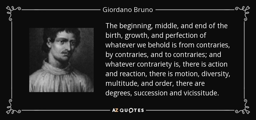 The beginning, middle, and end of the birth, growth, and perfection of whatever we behold is from contraries, by contraries, and to contraries; and whatever contrariety is, there is action and reaction, there is motion, diversity, multitude, and order, there are degrees, succession and vicissitude. - Giordano Bruno