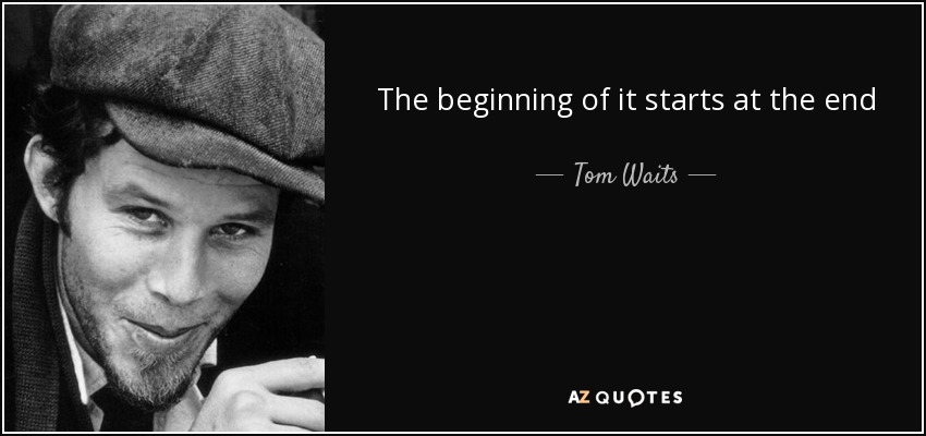 The beginning of it starts at the end - Tom Waits