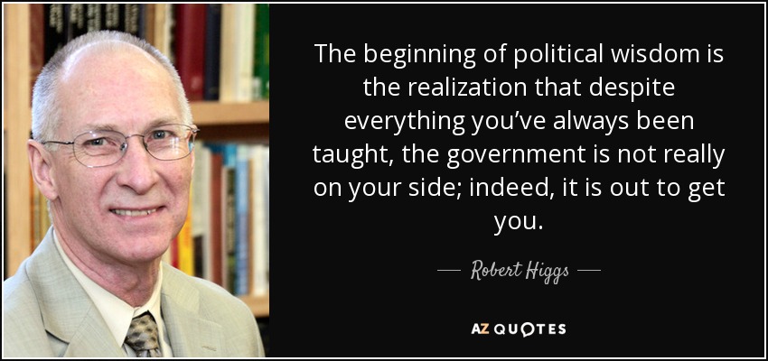 The beginning of political wisdom is the realization that despite everything you’ve always been taught, the government is not really on your side; indeed, it is out to get you. - Robert Higgs