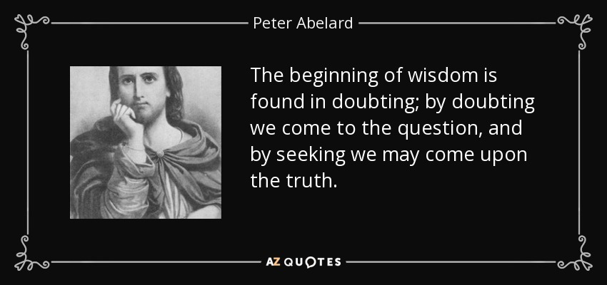 The beginning of wisdom is found in doubting; by doubting we come to the question, and by seeking we may come upon the truth. - Peter Abelard