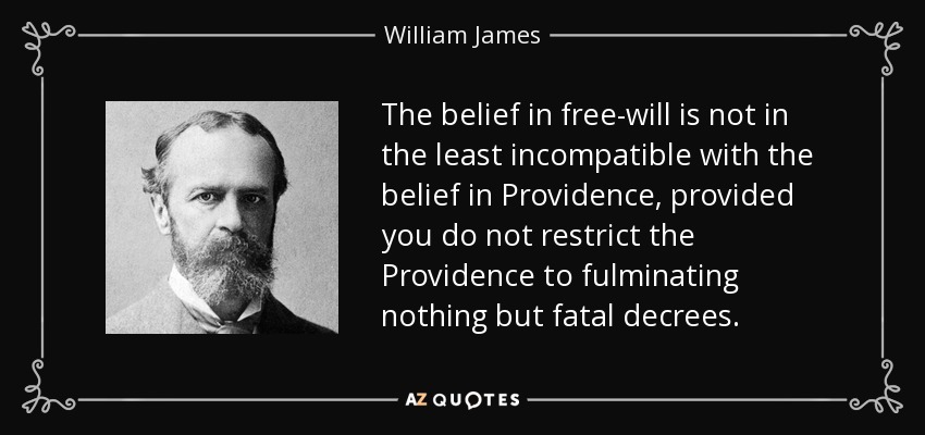 The belief in free-will is not in the least incompatible with the belief in Providence, provided you do not restrict the Providence to fulminating nothing but fatal decrees. - William James
