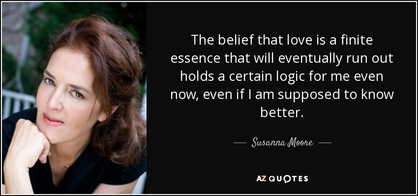 The belief that love is a finite essence that will eventually run out holds a certain logic for me even now, even if I am supposed to know better. - Susanna Moore