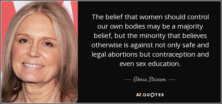 The belief that women should control our own bodies may be a majority belief, but the minority that believes otherwise is against not only safe and legal abortions but contraception and even sex education. - Gloria Steinem