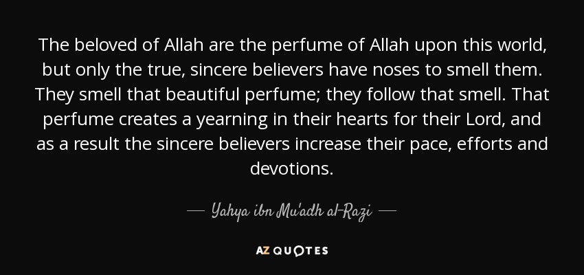 The beloved of Allah are the perfume of Allah upon this world, but only the true, sincere believers have noses to smell them. They smell that beautiful perfume; they follow that smell. That perfume creates a yearning in their hearts for their Lord, and as a result the sincere believers increase their pace, efforts and devotions. - Yahya ibn Mu'adh al-Razi