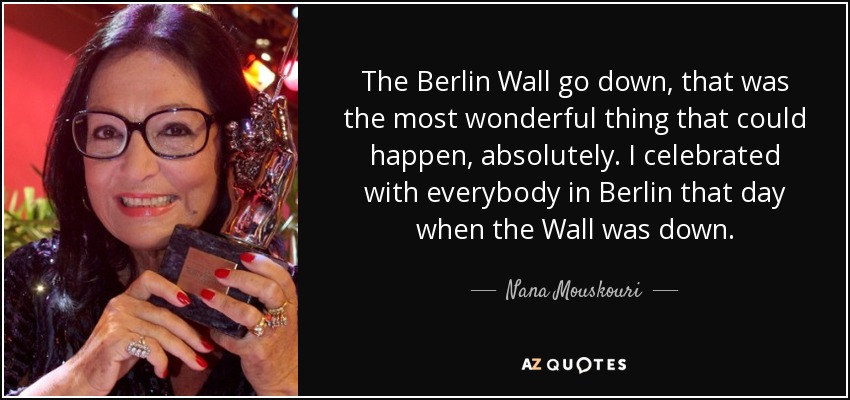 The Berlin Wall go down, that was the most wonderful thing that could happen, absolutely. I celebrated with everybody in Berlin that day when the Wall was down. - Nana Mouskouri