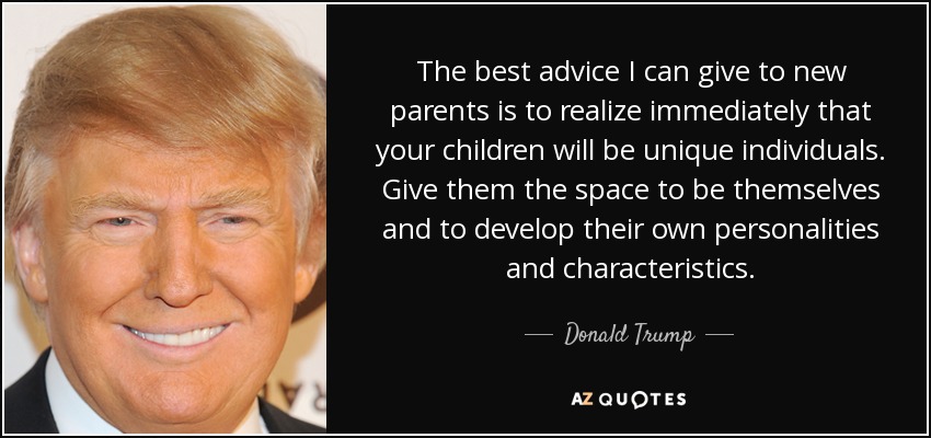 The best advice I can give to new parents is to realize immediately that your children will be unique individuals. Give them the space to be themselves and to develop their own personalities and characteristics. - Donald Trump