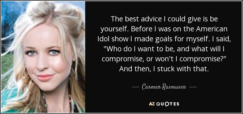 The best advice I could give is be yourself. Before I was on the American Idol show I made goals for myself. I said, 