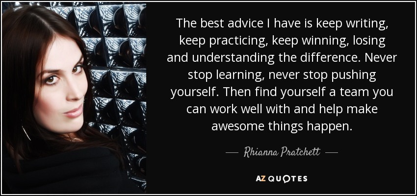 The best advice I have is keep writing, keep practicing, keep winning, losing and understanding the difference. Never stop learning, never stop pushing yourself. Then find yourself a team you can work well with and help make awesome things happen. - Rhianna Pratchett