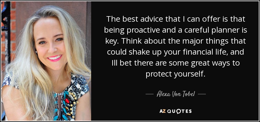 The best advice that I can offer is that being proactive and a careful planner is key. Think about the major things that could shake up your financial life, and Ill bet there are some great ways to protect yourself. - Alexa Von Tobel