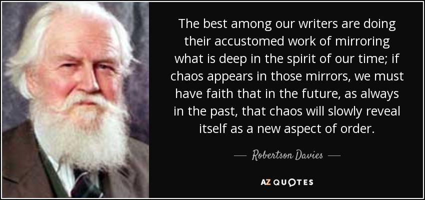 The best among our writers are doing their accustomed work of mirroring what is deep in the spirit of our time; if chaos appears in those mirrors, we must have faith that in the future, as always in the past, that chaos will slowly reveal itself as a new aspect of order. - Robertson Davies